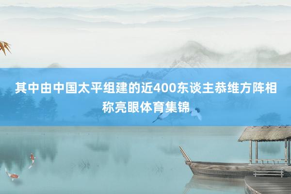 其中由中国太平组建的近400东谈主恭维方阵相称亮眼体育集锦