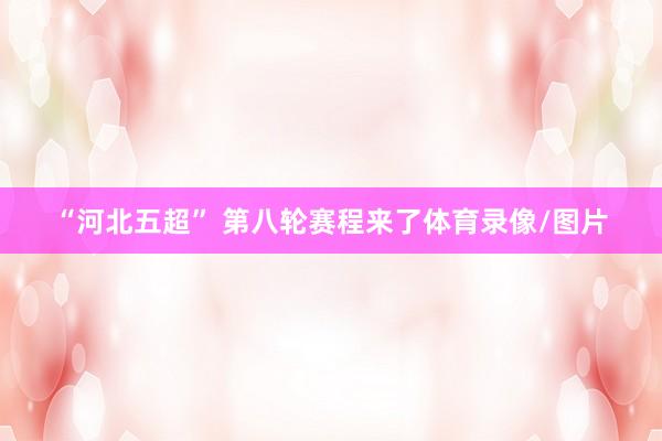 “河北五超” 第八轮赛程来了体育录像/图片