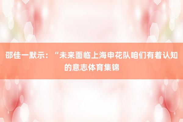 邵佳一默示：“未来面临上海申花队咱们有着认知的意志体育集锦