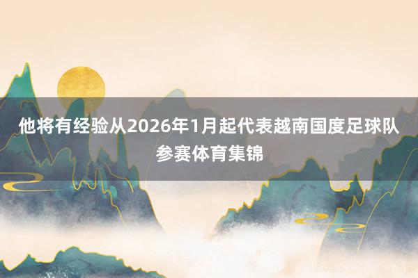 他将有经验从2026年1月起代表越南国度足球队参赛体育集锦