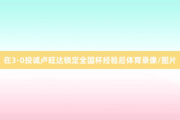 在3-0投诚卢旺达锁定全国杯经验后体育录像/图片