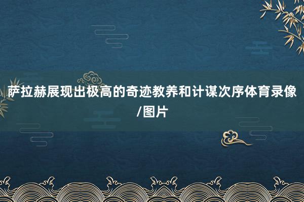 萨拉赫展现出极高的奇迹教养和计谋次序体育录像/图片
