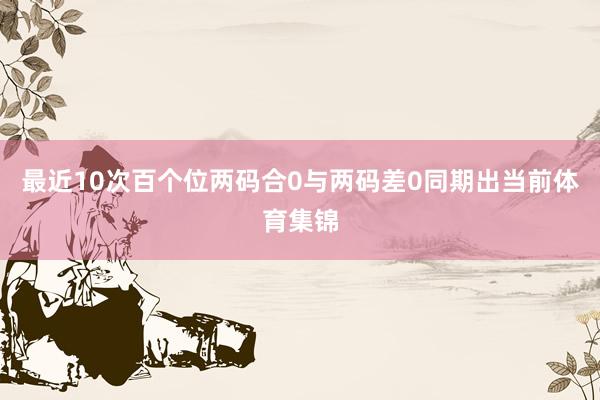 最近10次百个位两码合0与两码差0同期出当前体育集锦
