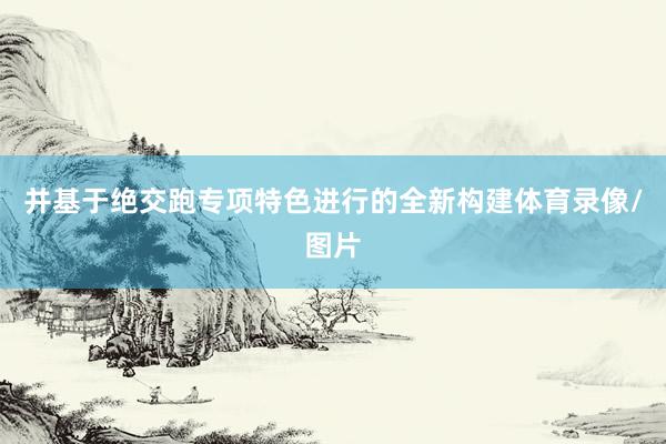 并基于绝交跑专项特色进行的全新构建体育录像/图片
