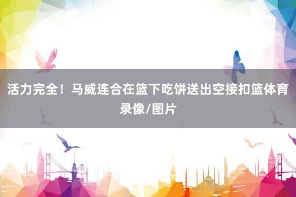 活力完全！马威连合在篮下吃饼送出空接扣篮体育录像/图片
