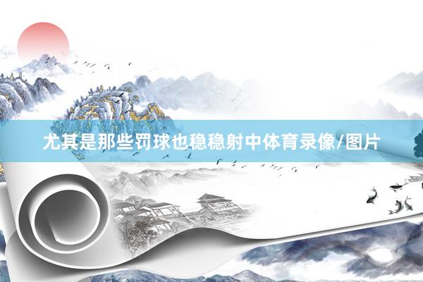 尤其是那些罚球也稳稳射中体育录像/图片