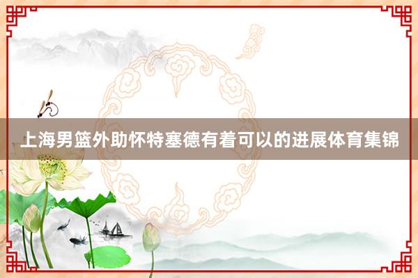 上海男篮外助怀特塞德有着可以的进展体育集锦