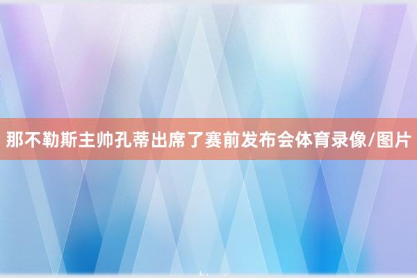 那不勒斯主帅孔蒂出席了赛前发布会体育录像/图片