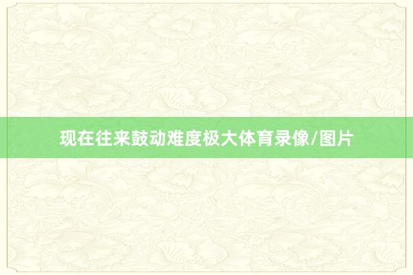 现在往来鼓动难度极大体育录像/图片