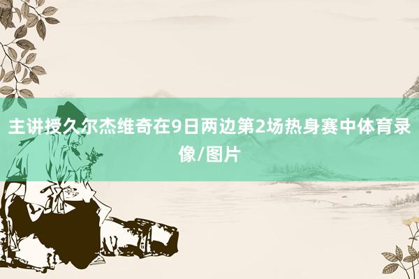 主讲授久尔杰维奇在9日两边第2场热身赛中体育录像/图片