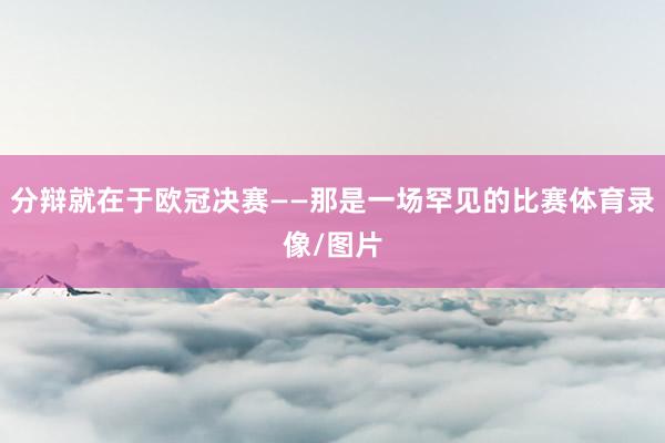 分辩就在于欧冠决赛——那是一场罕见的比赛体育录像/图片