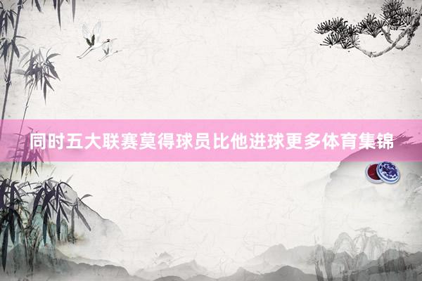 同时五大联赛莫得球员比他进球更多体育集锦