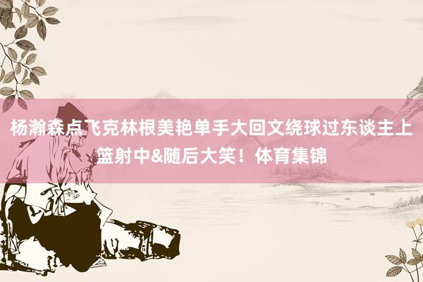 杨瀚森点飞克林根美艳单手大回文绕球过东谈主上篮射中&随后大笑！体育集锦