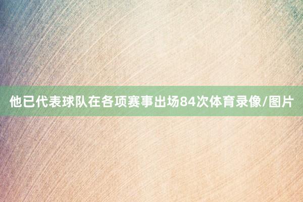 他已代表球队在各项赛事出场84次体育录像/图片