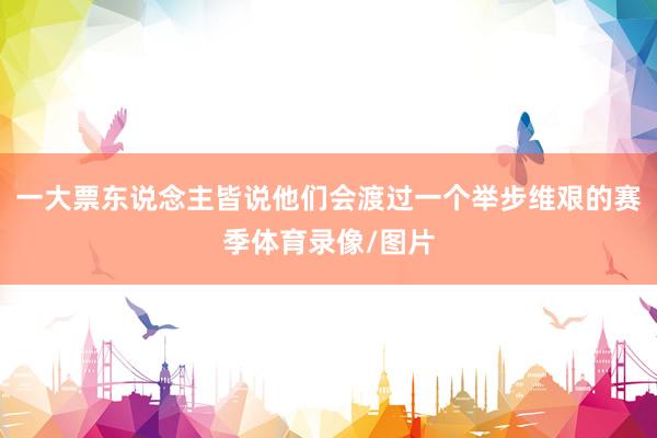 一大票东说念主皆说他们会渡过一个举步维艰的赛季体育录像/图片