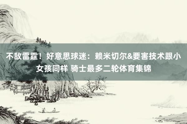 不敌雷霆！好意思球迷：赖米切尔&要害技术跟小女孩同样 骑士最多二轮体育集锦