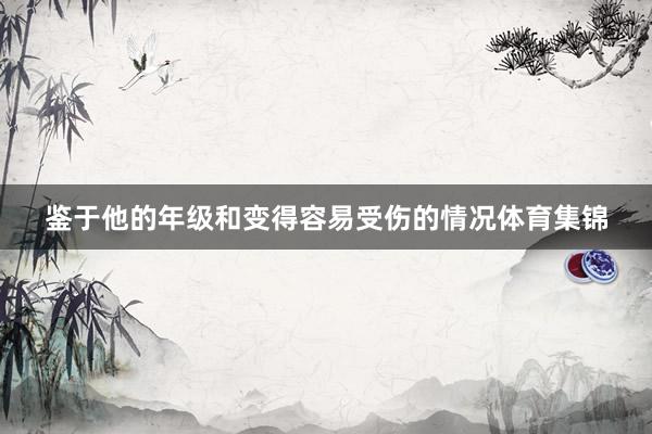 鉴于他的年级和变得容易受伤的情况体育集锦