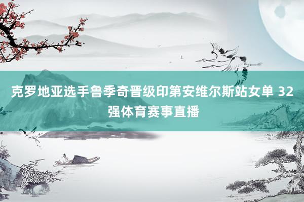 克罗地亚选手鲁季奇晋级印第安维尔斯站女单 32 强体育赛事直播