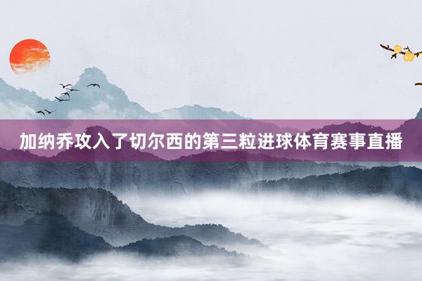 加纳乔攻入了切尔西的第三粒进球体育赛事直播