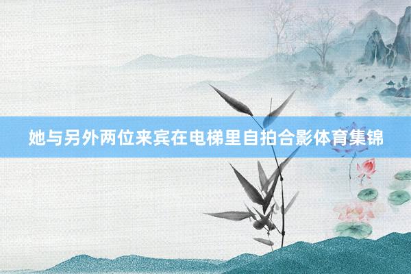 她与另外两位来宾在电梯里自拍合影体育集锦