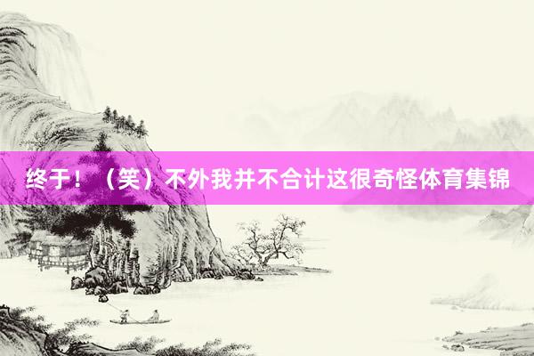 终于！（笑）不外我并不合计这很奇怪体育集锦