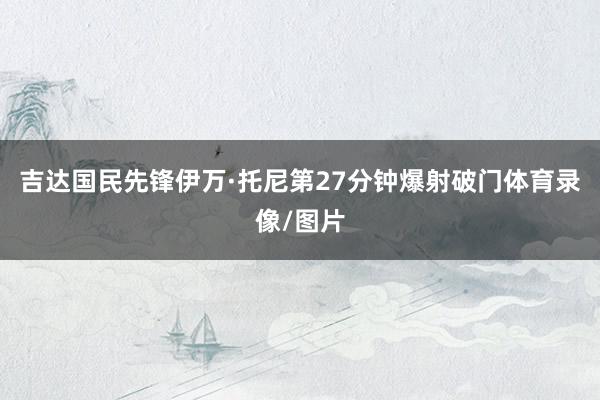 吉达国民先锋伊万·托尼第27分钟爆射破门体育录像/图片