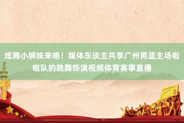 炫舞小狮妹来咯！媒体东谈主共享广州男篮主场啦啦队的跳舞饰演视频体育赛事直播
