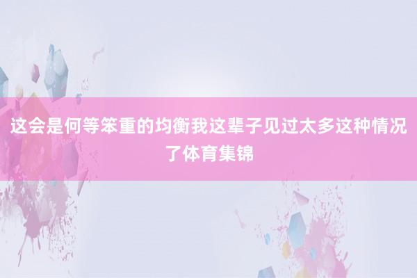 这会是何等笨重的均衡我这辈子见过太多这种情况了体育集锦