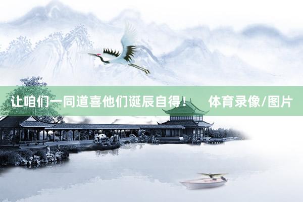 让咱们一同道喜他们诞辰自得！    体育录像/图片