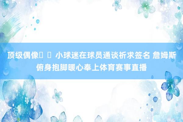 顶级偶像❤️小球迷在球员通谈祈求签名 詹姆斯俯身抱脚暖心奉上体育赛事直播