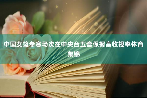中国女篮参赛场次在中央台五套保握高收视率体育集锦