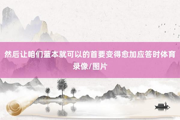 然后让咱们蓝本就可以的首要变得愈加应答时体育录像/图片
