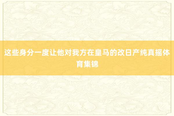 这些身分一度让他对我方在皇马的改日产纯真摇体育集锦