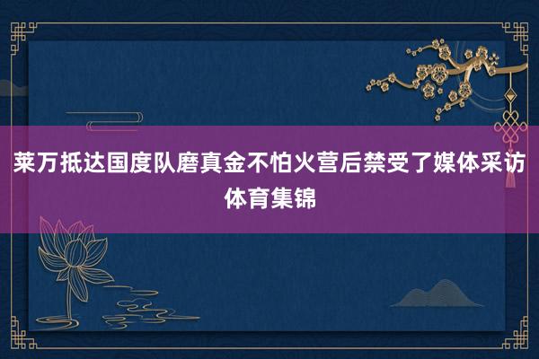 莱万抵达国度队磨真金不怕火营后禁受了媒体采访体育集锦