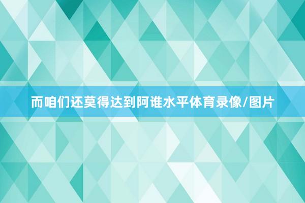 而咱们还莫得达到阿谁水平体育录像/图片