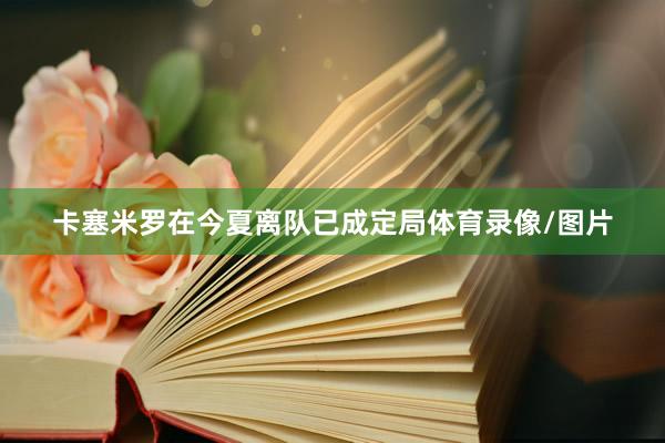 卡塞米罗在今夏离队已成定局体育录像/图片