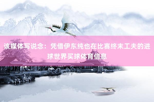 该媒体写说念：凭借伊东纯也在比赛终末工夫的进球世界买球体育信息