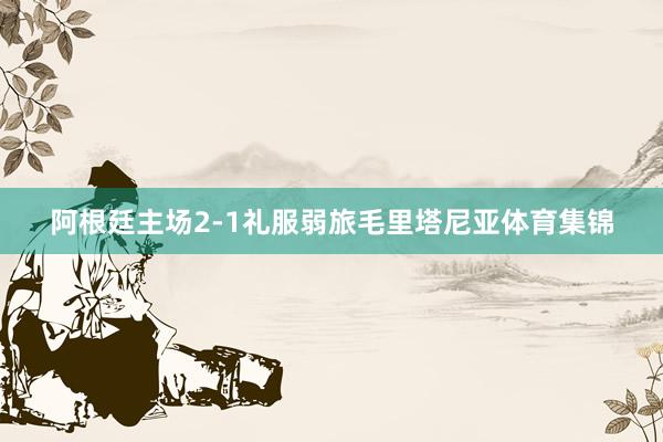 阿根廷主场2-1礼服弱旅毛里塔尼亚体育集锦
