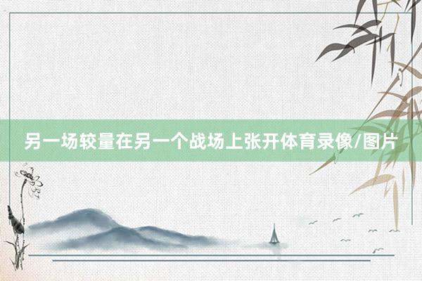 另一场较量在另一个战场上张开体育录像/图片