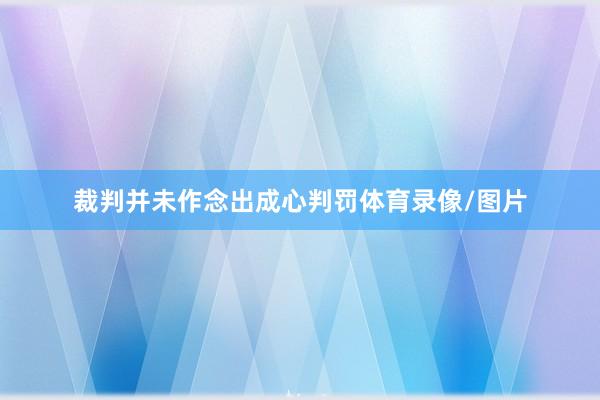 裁判并未作念出成心判罚体育录像/图片