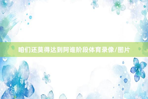 咱们还莫得达到阿谁阶段体育录像/图片