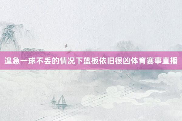 遑急一球不丢的情况下篮板依旧很凶体育赛事直播