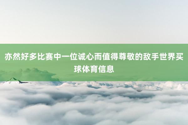 亦然好多比赛中一位诚心而值得尊敬的敌手世界买球体育信息
