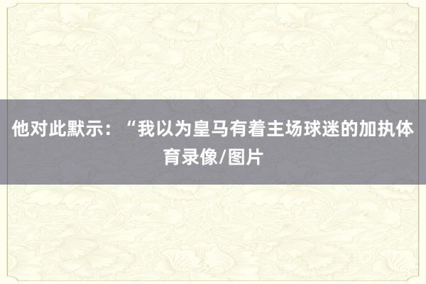 他对此默示：“我以为皇马有着主场球迷的加执体育录像/图片