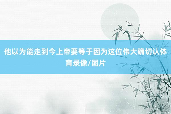 他以为能走到今上帝要等于因为这位伟大确切认体育录像/图片