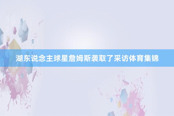 湖东说念主球星詹姆斯袭取了采访体育集锦