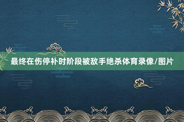 最终在伤停补时阶段被敌手绝杀体育录像/图片