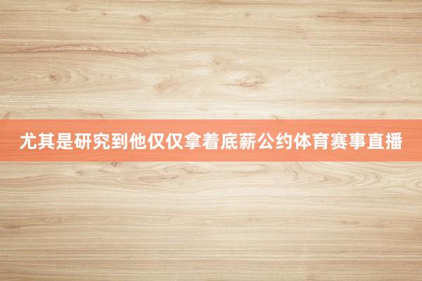 尤其是研究到他仅仅拿着底薪公约体育赛事直播