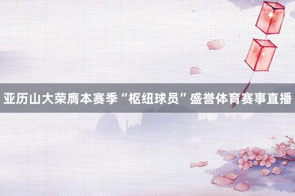 亚历山大荣膺本赛季“枢纽球员”盛誉体育赛事直播