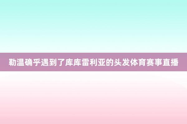 勒温确乎遇到了库库雷利亚的头发体育赛事直播